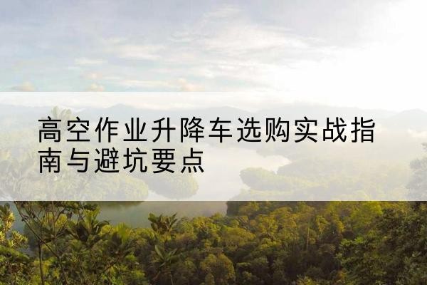 北辰区升降车怎么选-高空作业升降车选购实战指南与避坑要点