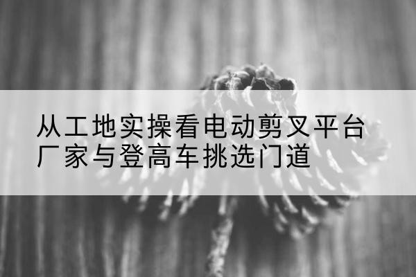 北辰区电动剪叉升降平台厂家-从工地实操看电动剪叉平台厂家与登高车挑选门道