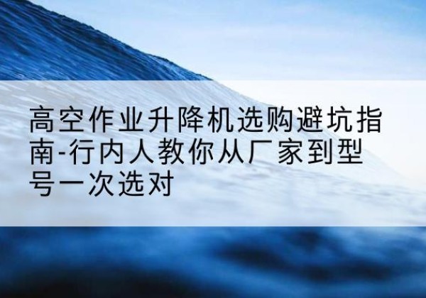北辰区升降平台厂家-高空作业升降机选购避坑指南-行内人教你从厂家到型号一次选对