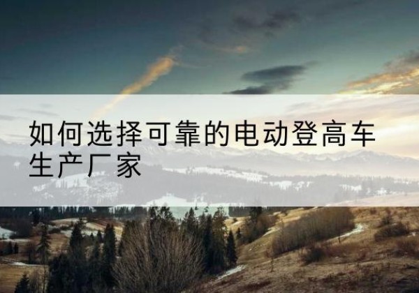 北辰区电动登高车厂家-如何选择可靠的电动登高车生产厂家