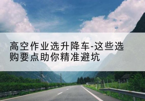 北辰区升降车厂家-高空作业选升降车-这些选购要点助你*避坑