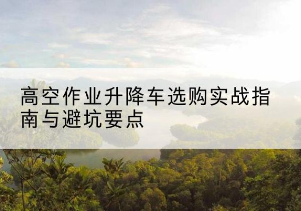 北辰区升降车怎么选-高空作业升降车选购实战指南与避坑要点