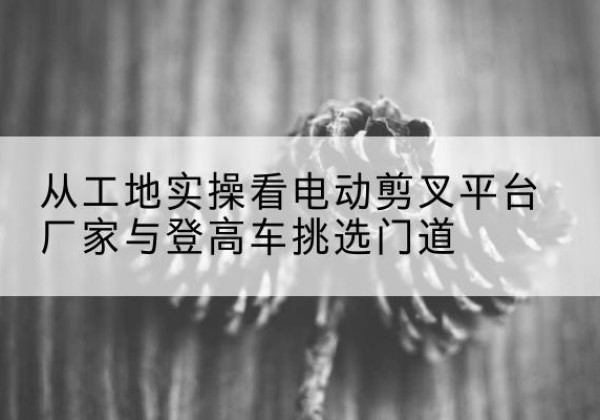 北辰区电动剪叉升降平台厂家-从工地实操看电动剪叉平台厂家与登高车挑选门道